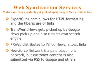 Web Syndication Services Make sure they regularly get picked up by Google News—this is key ExpertClick.com allows for HTML formatting and the liberal use of links TransWorldNews gets picked up by Google News pick-up and also runs its own search engine PRWeb distributes to Yahoo News, allows links Newsforce Network is a paid placement network, but customer content is also submitted via RSS to Google and others 