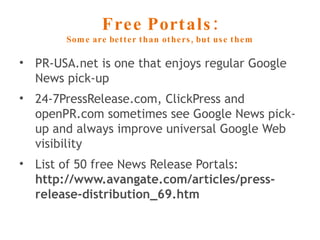 Free Portals: Some are better than others, but use them PR-USA.net is one that enjoys regular Google News pick-up 24-7PressRelease.com, ClickPress and openPR.com sometimes see Google News pick-up and always improve universal Google Web visibility List of 50 free News Release Portals: http://www.avangate.com/articles/press-release-distribution_69.htm 
