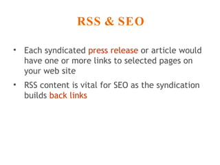 RSS & SEO Each syndicated  press release  or article would have one or more links to selected pages on your web site  RSS content is vital for SEO as the syndication builds  back links 
