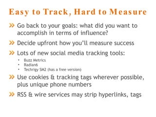 Easy to Track, Hard to Measure Go back to your goals: what did you want to accomplish in terms of influence? Decide upfront how you’ll measure success Lots of new social media tracking tools: Buzz Metrics Radian6 Techrigy SM2 (has a free version) Use cookies & tracking tags wherever possible, plus unique phone numbers RSS & wire services may strip hyperlinks, tags 