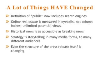 A Lot of Things HAVE Changed Definition of “public” now includes search engines Online real estate is measured in eyeballs, not column inches; unlimited potential views Historical news is as accessible as breaking news Strategy is storytelling in many media forms, to many different audiences Even the structure of the press release itself is changing 