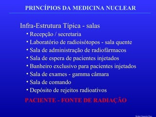 PRINCÍPIOS DA MEDICINA NUCLEAR
Infra-Estrutura Típica - salas
• Recepção / secretaria
• Laboratório de radioisótopos - sala quente
• Sala de administração de radiofármacos
• Sala de espera de pacientes injetados
• Banheiro exclusivo para pacientes injetados
• Sala de exames - gamma câmara
• Sala de comando
• Depósito de rejeitos radioativos
PACIENTE - FONTE DE RADIAÇÃO
Walter Siqueira Paes
 