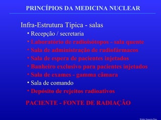PRINCÍPIOS DA MEDICINA NUCLEAR
Infra-Estrutura Típica - salas
• Recepção / secretaria
• Laboratório de radioisótopos - sala quente
• Sala de administração de radiofármacos
• Sala de espera de pacientes injetados
• Banheiro exclusivo para pacientes injetados
• Sala de exames - gamma câmara
• Sala de comando
• Depósito de rejeitos radioativos
PACIENTE - FONTE DE RADIAÇÃO
Walter Siqueira Paes
 