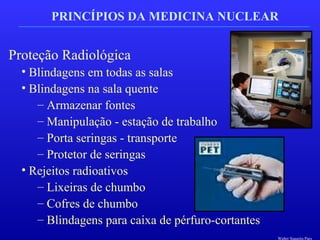 PRINCÍPIOS DA MEDICINA NUCLEAR
Proteção Radiológica
• Blindagens em todas as salas
• Blindagens na sala quente
– Armazenar fontes
– Manipulação - estação de trabalho
– Porta seringas - transporte
– Protetor de seringas
• Rejeitos radioativos
– Lixeiras de chumbo
– Cofres de chumbo
– Blindagens para caixa de pérfuro-cortantes
Walter Siqueira Paes
 