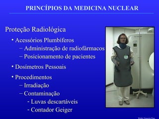 PRINCÍPIOS DA MEDICINA NUCLEAR
Proteção Radiológica
• Acessórios Plumbíferos
– Administração de radiofármacos
– Posicionamento de pacientes
• Dosímetros Pessoais
• Procedimentos
– Irradiação
– Contaminação
- Luvas descartáveis
- Contador Geiger
Walter Siqueira Paes
 