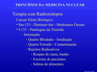 PRINCÍPIOS DA MEDICINA NUCLEAR
Terapia com Radioisótopos
Causar Efeito Biológico
• Sm-153 - Diminuir dor - Metástases Ósseas
• I-131 - Patologias da Tireóide
– Internação
- Quarto Blindado - Irradiação
- Quarto Forrado - Contaminação
- Rejeitos Radioativos
- Roupas de cama, banho
- Excretas de pacientes
- Sobras de alimentos
Walter Siqueira Paes
 