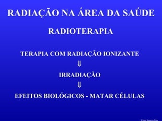 RADIOTERAPIA
RADIAÇÃO NA ÁREA DA SAÚDE
TERAPIA COM RADIAÇÃO IONIZANTE
⇓
IRRADIAÇÃO
⇓
EFEITOS BIOLÓGICOS - MATAR CÉLULAS
Walter Siqueira Paes
 