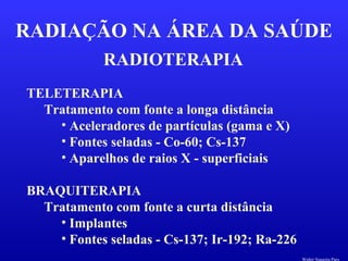 RADIOTERAPIA
RADIAÇÃO NA ÁREA DA SAÚDE
TELETERAPIA
Tratamento com fonte a longa distância
• Aceleradores de partículas (gama e X)
• Fontes seladas - Co-60; Cs-137
• Aparelhos de raios X - superficiais
BRAQUITERAPIA
Tratamento com fonte a curta distância
• Implantes
• Fontes seladas - Cs-137; Ir-192; Ra-226
Walter Siqueira Paes
 