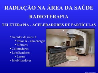 RADIOTERAPIA
RADIAÇÃO NA ÁREA DA SAÚDE
TELETERAPIA - ACELERADORES DE PARTÍCULAS
• Gerador de raios X
• Raios X - alta energia
• Elétrons
• Colimadores
• Localizadores
• Lasers
• Imobilizadores
Walter Siqueira Paes
 