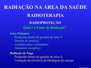 RADIOTERAPIA
RADIAÇÃO NA ÁREA DA SAÚDE
RADIOPROTEÇÃO
Qual é a Fonte de Radiação?
Feixe Primário
Produzido dentro do gerador de raios X
Direção de interesse
Limitado pelos colimadores
Altamente energético
Radiação de Fuga
Produzido dentro do gerador de raios X
Limitação da eficiência da blindagem da carcaça
Walter Siqueira Paes
 