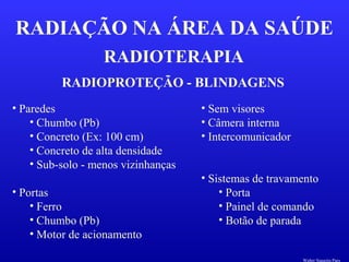 RADIOTERAPIA
RADIAÇÃO NA ÁREA DA SAÚDE
RADIOPROTEÇÃO - BLINDAGENS
• Paredes
• Chumbo (Pb)
• Concreto (Ex: 100 cm)
• Concreto de alta densidade
• Sub-solo - menos vizinhanças
• Portas
• Ferro
• Chumbo (Pb)
• Motor de acionamento
• Sem visores
• Câmera interna
• Intercomunicador
• Sistemas de travamento
• Porta
• Painel de comando
• Botão de parada
Walter Siqueira Paes
 