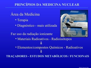 PRINCÍPIOS DA MEDICINA NUCLEAR
Área da Medicina
• Terapia
• Diagnóstico - mais utilizada
Faz uso da radiação ionizante
• Materiais Radioativos - Radioisótopos
• Elementos/compostos Químicos - Radioativos
⇓
⇓
TRAÇADORES - ESTUDOS METABÓLICOS / FUNCIONAIS
Walter Siqueira Paes
 