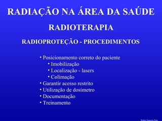 RADIOTERAPIA
RADIAÇÃO NA ÁREA DA SAÚDE
RADIOPROTEÇÃO - PROCEDIMENTOS
• Posicionamento correto do paciente
• Imobilização
• Localização - lasers
• Colimação
• Garantir acesso restrito
• Utilização de dosímetro
• Documentação
• Treinamento
Walter Siqueira Paes
 