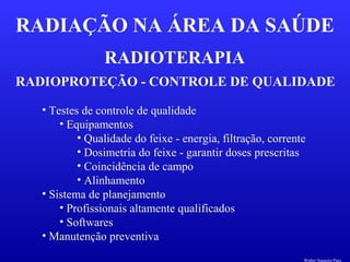 RADIOTERAPIA
RADIAÇÃO NA ÁREA DA SAÚDE
RADIOPROTEÇÃO - CONTROLE DE QUALIDADE
• Testes de controle de qualidade
• Equipamentos
• Qualidade do feixe - energia, filtração, corrente
• Dosimetria do feixe - garantir doses prescritas
• Coincidência de campo
• Alinhamento
• Sistema de planejamento
• Profissionais altamente qualificados
• Softwares
• Manutenção preventiva
Walter Siqueira Paes
 