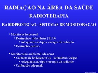 RADIOTERAPIA
RADIAÇÃO NA ÁREA DA SAÚDE
RADIOPROTEÇÃO - SISTEMAS DE MONITORAÇÃO
• Monitoração pessoal
• Dosímetros individuais (TLD)
• Adequados ao tipo e energia da radiação
• Dosímetro padrão
• Monitoração ambiental (de área)
• Câmaras de ionização e/ou contadores Geiger
• Adequados ao tipo e energia da radiação
• Calibração adequada
Walter Siqueira Paes
 