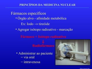 PRINCÍPIOS DA MEDICINA NUCLEAR
Fármacos específicos
• Órgão alvo - afinidade metabólica
Ex: Iodo → tireóide
• Agregar isótopo radioativo - marcação
Fármaco + Isótopo radioativo
⇓
Radiofármaco
• Administrar ao paciente
− via oral
− intravenosa
Walter Siqueira Paes
 
