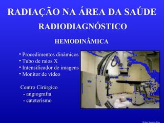 RADIODIAGNÓSTICO
RADIAÇÃO NA ÁREA DA SAÚDE
HEMODINÂMICA
• Procedimentos dinâmicos
• Tubo de raios X
• Intensificador de imagens
• Monitor de vídeo
Centro Cirúrgico
- angiografia
- cateterismo
Walter Siqueira Paes
 
