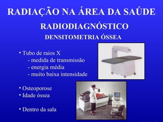RADIODIAGNÓSTICO
RADIAÇÃO NA ÁREA DA SAÚDE
DENSITOMETRIA ÓSSEA
• Osteoporose
• Idade óssea
• Dentro da sala
• Tubo de raios X
- medida de transmissão
- energia média
- muito baixa intensidade
 