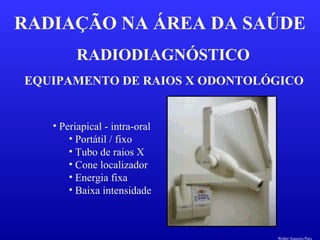 RADIODIAGNÓSTICO
RADIAÇÃO NA ÁREA DA SAÚDE
EQUIPAMENTO DE RAIOS X ODONTOLÓGICO
• Periapical - intra-oral
• Portátil / fixo
• Tubo de raios X
• Cone localizador
• Energia fixa
• Baixa intensidade
Walter Siqueira Paes
 