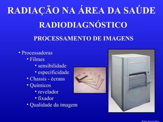 RADIODIAGNÓSTICO
RADIAÇÃO NA ÁREA DA SAÚDE
PROCESSAMENTO DE IMAGENS
• Processadoras
• Filmes
• sensibilidade
• especificidade
• Chassis - écrans
• Químicos
• revelador
• fixador
• Qualidade da imagem
Walter Siqueira Paes
 