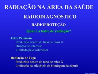 RADIODIAGNÓSTICO
RADIAÇÃO NA ÁREA DA SAÚDE
RADIOPROTEÇÃO
Qual é a fonte de radiação?
Feixe Primário
Produzido dentro do tubo de raios X
Direção de interesse
Limitado pelo colimador
Radiação de Fuga
Produzido dentro do tubo de raios X
Limitação da eficiência da blindagem da cúpula
Walter Siqueira Paes
 