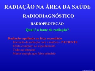 RADIODIAGNÓSTICO
RADIAÇÃO NA ÁREA DA SAÚDE
RADIOPROTEÇÃO
Qual é a fonte de radiação?
Radiação espalhada ou feixe secundário
Interação da radiação com a matéria - PACIENTE
Efeito comptom ou espalhamento
Todas as direções
Menor energia que feixe primário
Walter Siqueira Paes
 