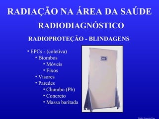 RADIODIAGNÓSTICO
RADIAÇÃO NA ÁREA DA SAÚDE
RADIOPROTEÇÃO - BLINDAGENS
• EPCs - (coletiva)
• Biombos
• Móveis
• Fixos
• Visores
• Paredes
• Chumbo (Pb)
• Concreto
• Massa baritada
Walter Siqueira Paes
 