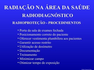 RADIODIAGNÓSTICO
RADIAÇÃO NA ÁREA DA SAÚDE
RADIOPROTEÇÃO - PROCEDIMENTOS
• Porta da sala de exames fechada
• Posicionamento correto do paciente
• Oferecer vestimenta plumbífera aos pacientes
• Garantir acesso restrito
• Utilização de dosímetro
• Documentação
• Treinamento
• Minimizar campo
• Otimizar tempo de exposição
Walter Siqueira Paes
 