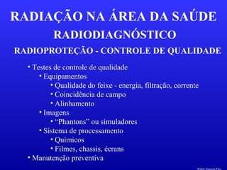 RADIODIAGNÓSTICO
RADIAÇÃO NA ÁREA DA SAÚDE
RADIOPROTEÇÃO - CONTROLE DE QUALIDADE
• Testes de controle de qualidade
• Equipamentos
• Qualidade do feixe - energia, filtração, corrente
• Coincidência de campo
• Alinhamento
• Imagens
• “Phantons” ou simuladores
• Sistema de processamento
• Químicos
• Filmes, chassis, écrans
• Manutenção preventiva
Walter Siqueira Paes
 