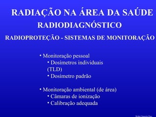 RADIODIAGNÓSTICO
RADIAÇÃO NA ÁREA DA SAÚDE
RADIOPROTEÇÃO - SISTEMAS DE MONITORAÇÃO
• Monitoração pessoal
• Dosímetros individuais
(TLD)
• Dosímetro padrão
• Monitoração ambiental (de área)
• Câmaras de ionização
• Calibração adequada
Walter Siqueira Paes
 