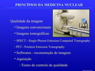 PRINCÍPIOS DA MEDICINA NUCLEAR
Qualidade da imagem
• Imagens convencionais
• Imagens tomográficas
- SPECT - Single Photon Emission Computed Tomography
- PET - Positron Emission Tomography
• Softwares - reconstrução de imagens
• Aquisição
- Testes de controle de qualidade
Walter Siqueira Paes
 