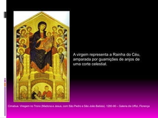 A virgem representa a Rainha do Céu, amparada por guarnições de anjos de uma corte celestial. Cimabue. Viregem no Trono (Madona e Jesus, com São Pedro e São João Batista). 1280-90 – Galeria dis Uffizi, Florença