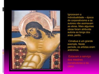 Ignoravam a individualidade – época do corporativismo e os autores não assinavam as obras. Mais algumas obras foram atribuída autoria ao longo dos anos, perito.Cimabue é um grande exemplo. Neste período, os artistas eram anônimos.Estavam a serviço dos mestres construtores e do clero.