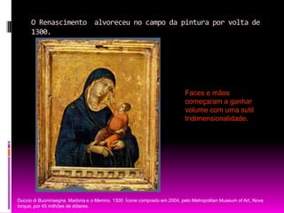 O Renascimento  alvoreceu no campo da pintura por volta de 1300.Faces e mãos começaram a ganhar  volume com uma sutil tridimensionalidade. Duccio di Buoninsegna. Madona e o Menino. 1300. Ícone comprado em 2004, pelo Metropolitan Museum of Art, Nova Iorque, por 45 milhões de dólares.