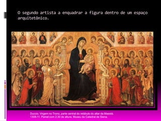 O segundo artista a enquadrar a figura dentro de um espaço arquitetônico.Duccio. Virgem no Trono, parte central do retábulo do altar da Maestà. 1308-11. Painel com 2,30 de altura. Museu da Catedral de Siena.