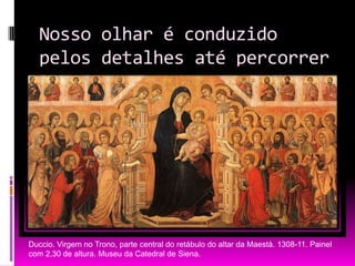 Nosso olhar é conduzido pelos detalhes até percorrer toda a obra.Duccio. Virgem no Trono, parte central do retábulo do altar da Maestà. 1308-11. Painel com 2,30 de altura. Museu da Catedral de Siena.