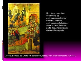 Duccio representa a cena como se estivéssemos olhando  de cima, como se estivéssemos flutuando sobre a cena, fazendo parte dela, mais distante do cenário sagrado.Duccio. Entrada de Cristo em Jerusalém, retábulo do altar de Maestà. 1308-11.