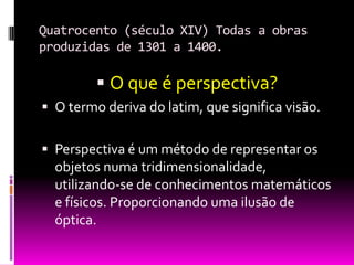 Quatrocento (século XIV) Todas a obras produzidas de 1301 a 1400.O que é perspectiva?O termo deriva do latim, que significa visão.Perspectiva é um método de representar os objetos numa tridimensionalidade, utilizando-se de conhecimentos matemáticos e físicos. Proporcionando uma ilusão de óptica.