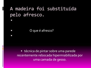 A madeira foi substituída pelo afresco.                       O que é afresco?técnica de pintar sobre uma parede recentemente rebocada hipermiabilizada por   uma camada de gesso. 
