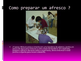 Como preparar um afresco ?1º passo: Misture areia e cimento em uma bandeira de plástico, ponha um pouco de água para misturar e unte a base da bandeira. Em separado, prepare o gesso e derrame sobre a argamassa, deixe endurecer e está pronto o suporte para iniciar o desenho.