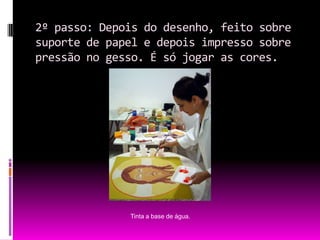 2º passo: Depois do desenho, feito sobre suporte de papel e depois impresso sobre pressão no gesso. É só jogar as cores.Tinta a base de água.