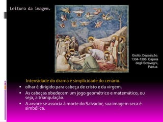 Leitura da imagem.Intensidade do drama e simplicidade do cenário.olhar é dirigido para cabeça de cristo e da virgem.As cabeças obedecem um jogo geométrico e matemático, ou seja, a triangulação.A arvore se associa à morte do Salvador, sua imagem seca é simbólica.Giotto. Deposição. 1304-1306. Capela degli Scrovegni, Pádua.