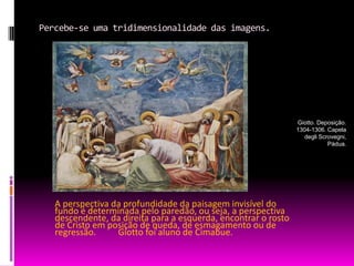 Percebe-se uma tridimensionalidade das imagens.      A perspectiva da profundidade da paisagem invisível do fundo é determinada pelo paredão, ou seja, a perspectiva descendente, da direita para a esquerda, encontrar o rosto de Cristo em posição de queda, de esmagamento ou de regressão.          Giotto foi aluno de Cimabue.Giotto. Deposição. 1304-1306. Capela degli Scrovegni, Pádua.