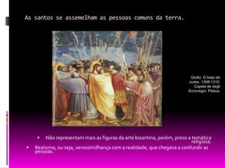 As santos se assemelham as pessoas comuns da terra.Não representam mais as figuras da arte bizantina, porém, preso a temática religiosa.Realismo, ou seja, verossimilhança com a realidade, que chegava a confundir as pessoas.Giotto. O beijo de Judas. 1308-1310. Capela de degli Scrorvegni. Pádua.