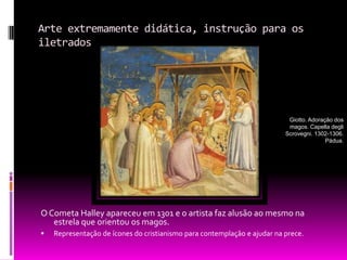 Arte extremamente didática, instrução para os iletrados. O Cometa Halley apareceu em 1301 e o artista faz alusão ao mesmo na estrela que orientou os magos.Representação de ícones do cristianismo para contemplação e ajudar na prece.Giotto. Adoração dos magos. Capella degli Scrovegni. 1302-1306. Pádua.