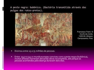 A peste negra: bubônica. (Bactéria transmitida através das pulgas dos ratos-pretos). Dizimou entre 25 a 75 milhões de pessoas.Entre  1347 e 1341 o mundo europeu conviveu com a peste negra (bubônica), muitos artistas morreram deixando obras incompletas, até porque as pessoas acometidos pela doença duravam dois dias.Francesco Traini. O triunfo da morte. 1325-50. Afresco. Camposanto, Pisa.