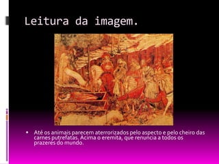 Leitura da imagem.Até os animais parecem aterrorizados pelo aspecto e pelo cheiro das carnes putrefatas. Acima o eremita, que renuncia a todos os prazeres do mundo.