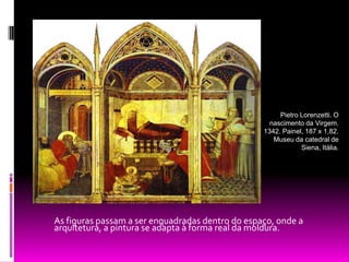        As figuras passam a ser enquadradas dentro do espaço, onde a arquitetura, a pintura se adapta à forma real da moldura.Pietro Lorenzetti. O nascimento da Virgem. 1342. Painel, 187 x 1,82. Museu da catedral de Siena, Itália. 