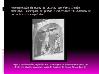 Representação da nudez de Cristo, com forte índole emocional, carregada de gestos e expressões fisionômica de dor nobreza e compaixão.Logo, a arte bizantina, a grande responsável pela representação humana de Cristo nos séculos seguintes. Igreja do Mosteiro de Dafne, Grécia Séc. XI