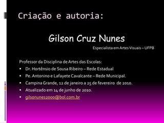 Criação e autoria:Gilson Cruz Nunes                 Especialista em Artes Visuais – UFPBProfessor da Disciplina de Artes das Escolas:Dr. Hortênsio de Sousa Ribeiro – Rede EstadualPe. Antonino e Lafayete Cavalcante – Rede Municipal.Campina Grande, 12 de janeiro a 25 de fevereiro  de 2010.Atualizado em 14 de junho de 2010.gilsonunes2000@bol.com.br